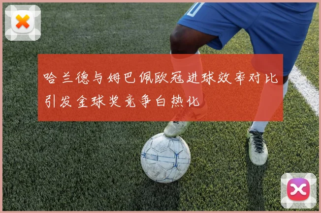 哈兰德与姆巴佩欧冠进球效率对比引发金球奖竞争白热化
