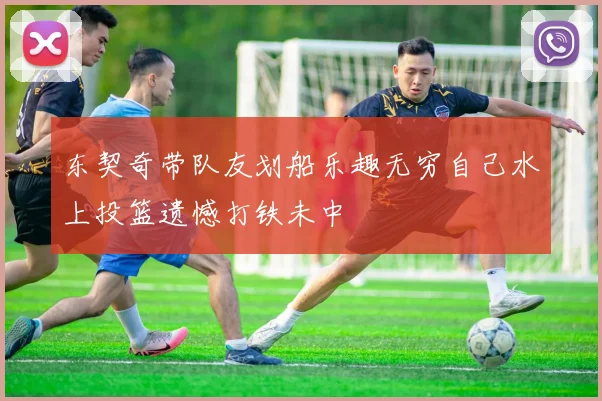 东契奇带队友划船乐趣无穷自己水上投篮遗憾打铁未中