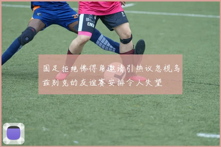 国足拒绝佛得角邀请引热议忽视乌兹别克的友谊赛安排令人失望