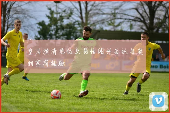 皇马澄清恩佐交易传闻并否认与奥利塞有接触