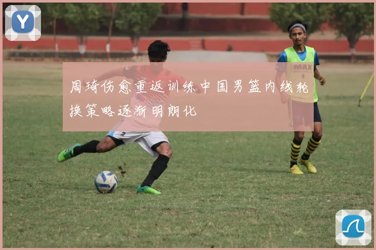 周琦伤愈重返训练中国男篮内线轮换策略逐渐明朗化