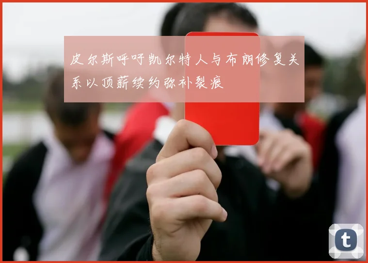 皮尔斯呼吁凯尔特人与布朗修复关系以顶薪续约弥补裂痕