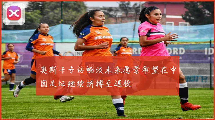 奥斯卡专访畅谈未来愿景希望在中国足坛继续拼搏至退役