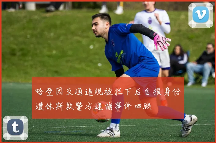 哈登因交通违规被拦下后自报身份遭休斯敦警方逮捕事件回顾