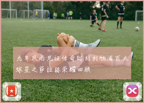 九年风雨见证传奇时刻利物浦百大球星之萨拉赫荣耀回顾