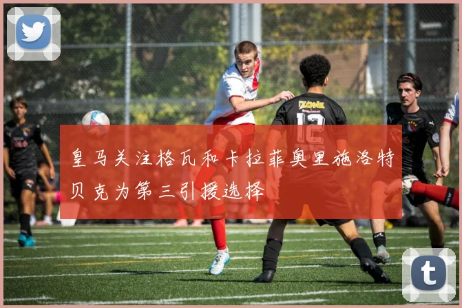 皇马关注格瓦和卡拉菲奥里施洛特贝克为第三引援选择