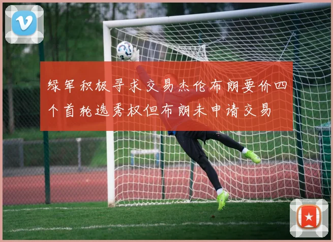 绿军积极寻求交易杰伦布朗要价四个首轮选秀权但布朗未申请交易