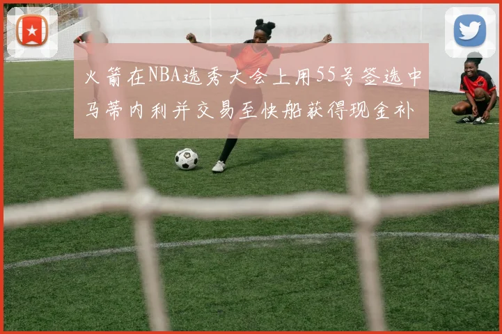 火箭在NBA选秀大会上用55号签选中马蒂内利并交易至快船获得现金补偿