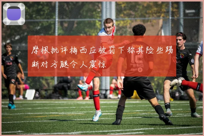摩根批评梅西应被罚下称其险些踢断对方腿令人震惊